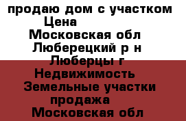 продаю дом с участком › Цена ­ 4 200 000 - Московская обл., Люберецкий р-н, Люберцы г. Недвижимость » Земельные участки продажа   . Московская обл.